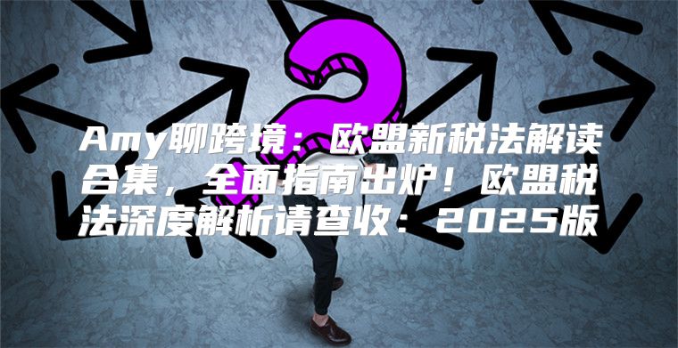 Amy聊跨境：欧盟新税法解读合集，全面指南出炉！欧盟税法深度解析请查收：2025版