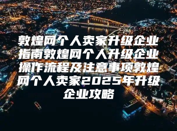 敦煌网个人卖家升级企业指南敦煌网个人升级企业操作流程及注意事项敦煌网个人卖家2025年升级企业攻略