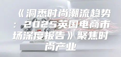 洞悉时尚潮流趋势：2025英国电商市场深度报告聚焦时尚产业