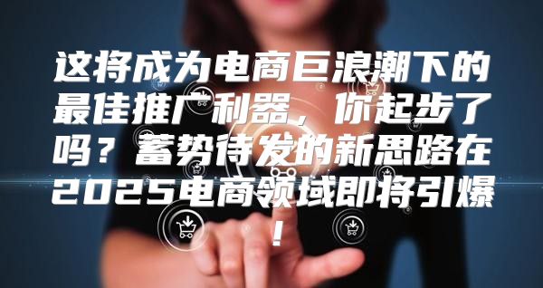 这将成为电商巨浪潮下的最佳推广利器，你起步了吗？蓄势待发的新思路在2025电商领域即将引爆！