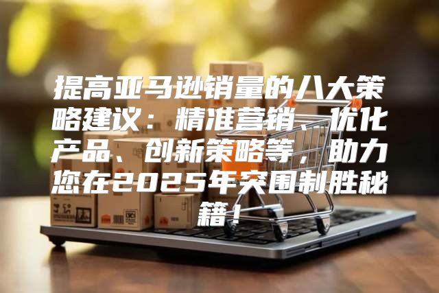 提高亚马逊销量的八大策略建议：精准营销、优化产品、创新策略等，助力您在2025年突围制胜秘籍！