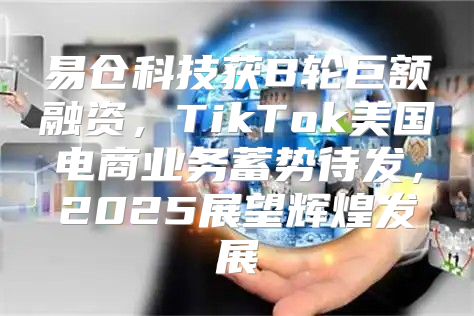 易仓科技获B轮巨额融资，TikTok美国电商业务蓄势待发，2025展望辉煌发展