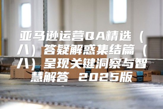 亚马逊运营QA精选八答疑解惑集结篇八呈现关键洞察与智慧解答 2025版