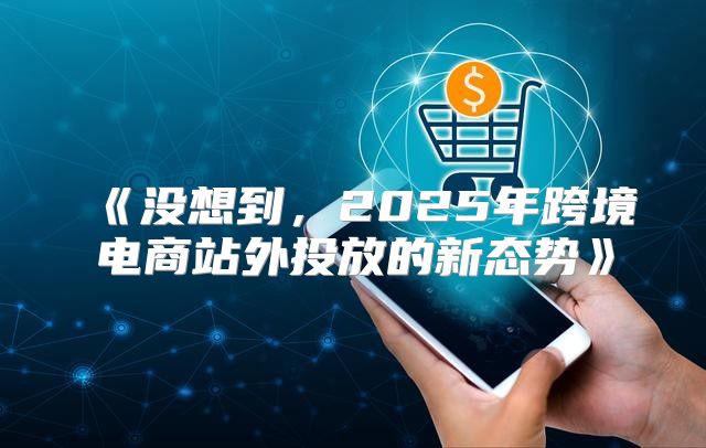 没想到，2025年跨境电商站外投放的新态势
