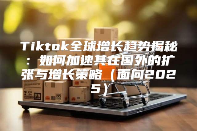 Tiktok全球增长趋势揭秘：如何加速其在国外的扩张与增长策略面向2025