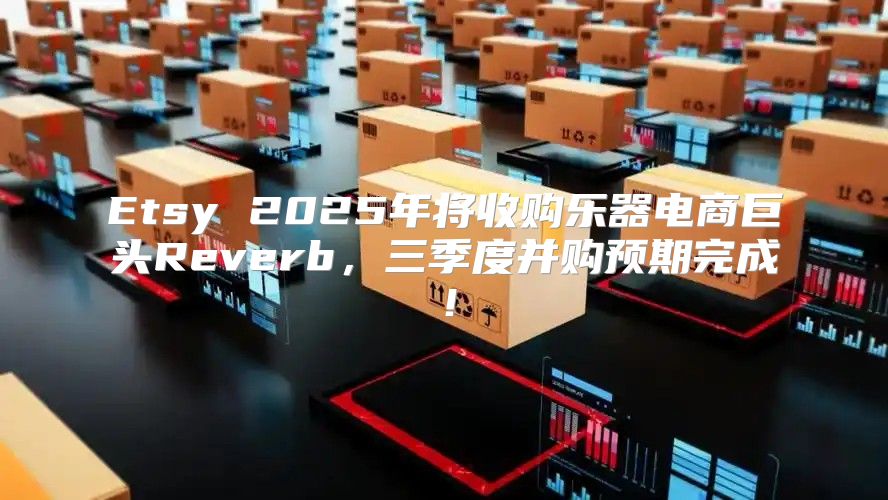 Etsy 2025年将收购乐器电商巨头Reverb，三季度并购预期完成！