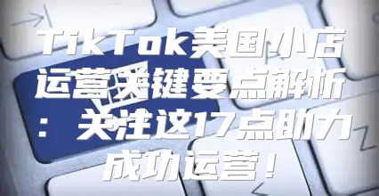 TikTok美国小店运营关键要点解析：关注这17点助力成功运营！