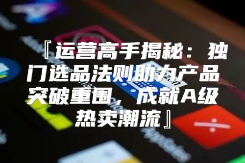 『运营高手揭秘：独门选品法则助力产品突破重围，成就A级热卖潮流』