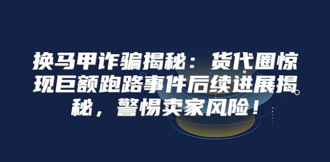 换马甲诈骗揭秘：货代圈惊现巨额跑路事件后续进展揭秘，警惕卖家风险！