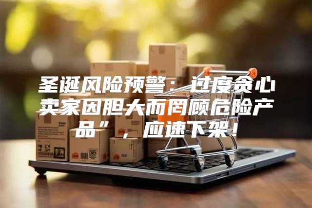 圣诞风险预警：过度贪心卖家因胆大而罔顾危险产品”，应速下架！