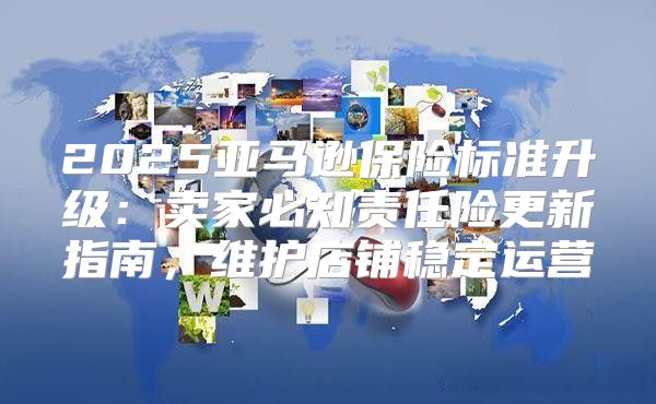 2025亚马逊保险标准升级：卖家必知责任险更新指南，维护店铺稳定运营