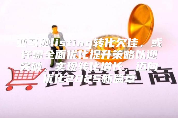 亚马逊listing转化欠佳，或许需全面优化提升策略以迎突破，实现转化增长，迈向优化2025新篇章