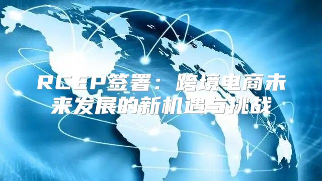 RCEP签署：跨境电商未来发展的新机遇与挑战