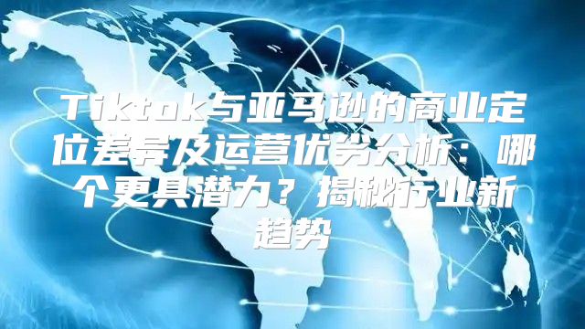 Tiktok与亚马逊的商业定位差异及运营优劣分析：哪个更具潜力？揭秘行业新趋势
