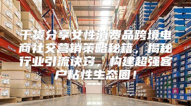 干货分享女性消费品跨境电商社交营销策略秘籍，揭秘行业引流诀窍，构建超强客户粘性生态圈！