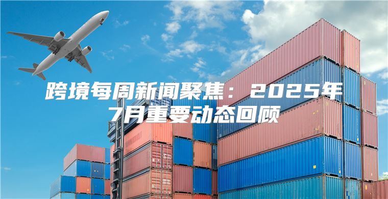 跨境每周新闻聚焦：2025年7月重要动态回顾