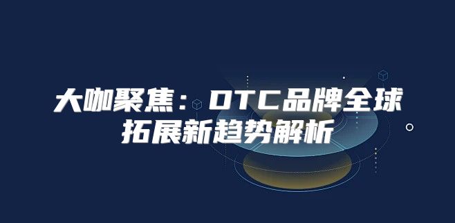 大咖聚焦：DTC品牌全球拓展新趋势解析