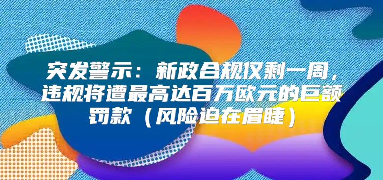 突发警示：新政合规仅剩一周，违规将遭最高达百万欧元的巨额罚款风险迫在眉睫