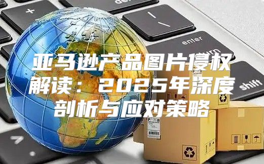 亚马逊产品图片侵权解读：2025年深度剖析与应对策略