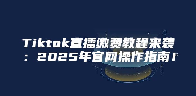 Tiktok直播缴费教程来袭：2025年官网操作指南！