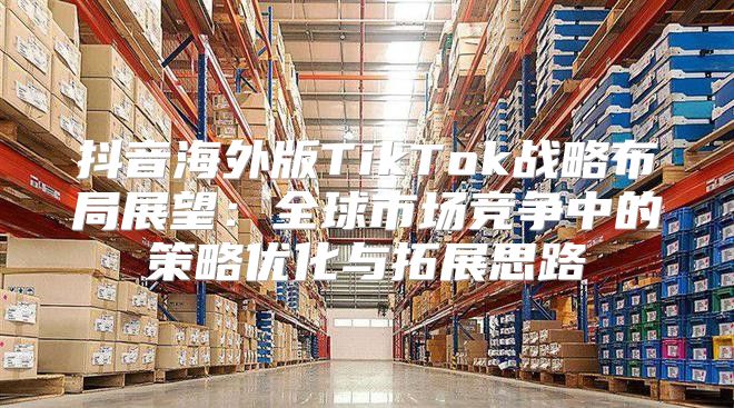 抖音海外版TikTok战略布局展望：全球市场竞争中的策略优化与拓展思路