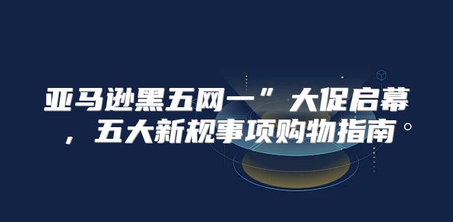 亚马逊黑五网一”大促启幕，五大新规事项购物指南