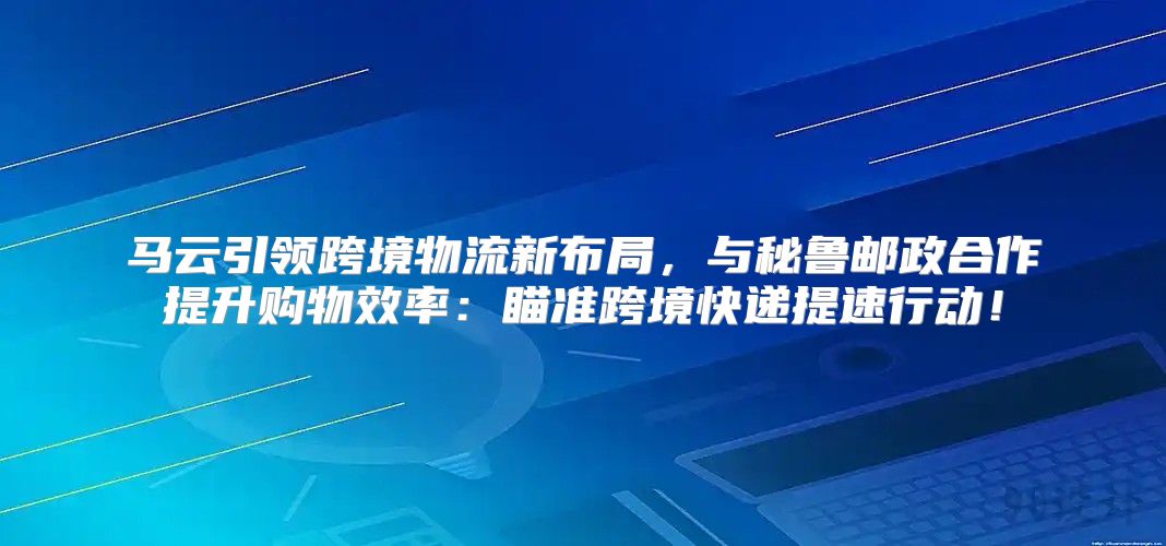 马云引领跨境物流新布局，与秘鲁邮政合作提升购物效率：瞄准跨境快递提速行动！