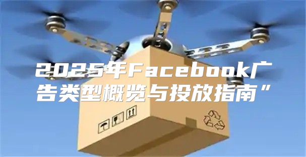 2025年Facebook广告类型概览与投放指南”