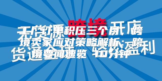 工厂订单积压三个月，跨境卖家应对策略解析：跨境要闻速览 10分钟