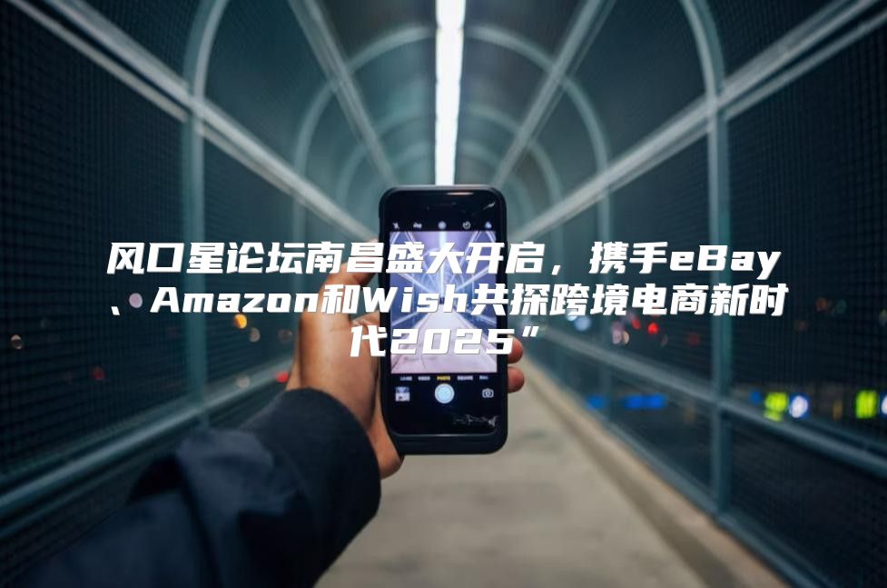 风口星论坛南昌盛大开启，携手eBay、Amazon和Wish共探跨境电商新时代2025”