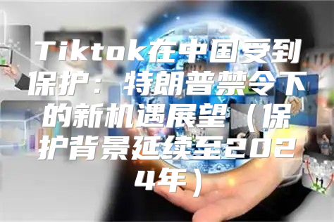 Tiktok在中国受到保护：特朗普禁令下的新机遇展望保护背景延续至2025年