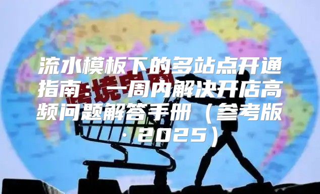 流水模板下的多站点开通指南：一周内解决开店高频问题解答手册参考版·2025