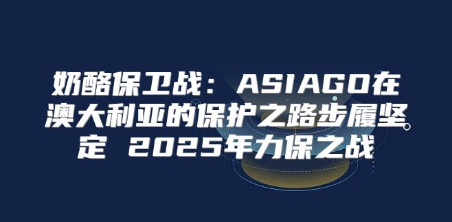 奶酪保卫战：ASIAGO在澳大利亚的保护之路步履坚定 2025年力保之战