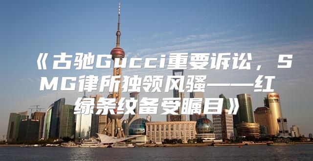 古驰Gucci重要诉讼，SMG律所独领风骚——红绿条纹备受瞩目