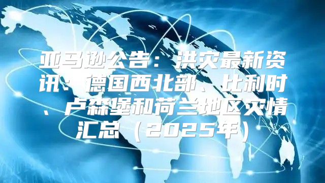 亚马逊公告：洪灾最新资讯：德国西北部、比利时、卢森堡和荷兰地区灾情汇总2025年