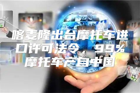 喀麦隆出台摩托车进口许可法令，99%摩托车产自中国