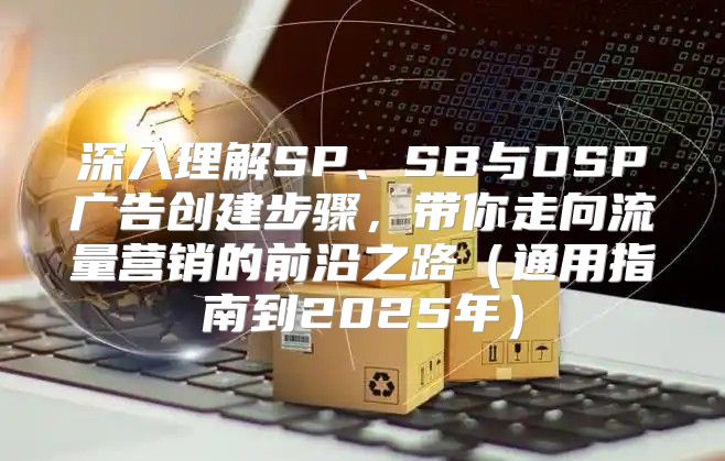 深入理解SP、SB与DSP广告创建步骤，带你走向流量营销的前沿之路通用指南到2025年
