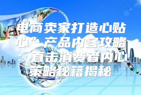 电商卖家打造心贴心”产品内容攻略：直击消费者内心策略秘籍揭秘