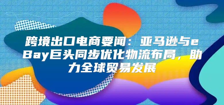 跨境出口电商要闻：亚马逊与eBay巨头同步优化物流布局，助力全球贸易发展