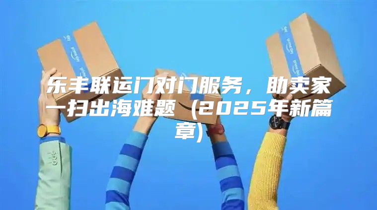 乐丰联运门对门服务，助卖家一扫出海难题 (2025年新篇章)