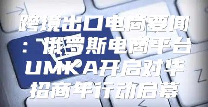 跨境出口电商要闻：俄罗斯电商平台UMKA开启对华招商年行动启幕