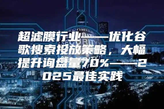 超滤膜行业——优化谷歌搜索投放策略，大幅提升询盘量70%——2025最佳实践