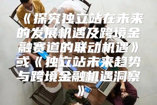 探究独立站在未来的发展机遇及跨境金融赛道的联动机遇或独立站未来趋势与跨境金融机遇洞察