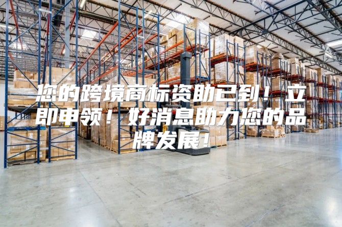 您的跨境商标资助已到！立即申领！好消息助力您的品牌发展！