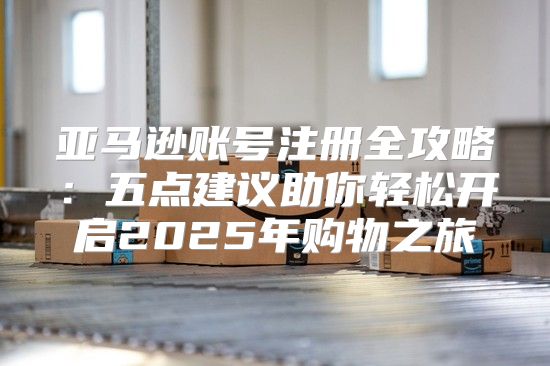 亚马逊账号注册全攻略：五点建议助你轻松开启2025年购物之旅