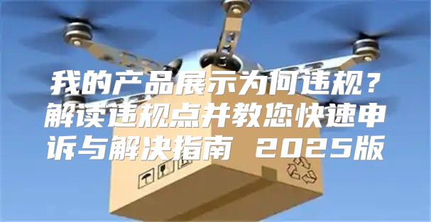 我的产品展示为何违规？解读违规点并教您快速申诉与解决指南 2025版