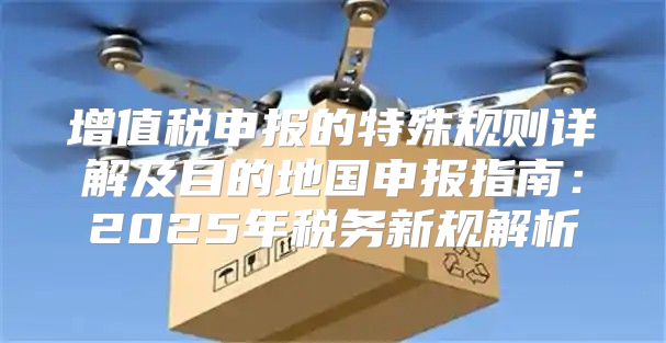 增值税申报的特殊规则详解及目的地国申报指南：2025年税务新规解析