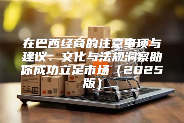在巴西经商的注意事项与建议：文化与法规洞察助你成功立足市场2025版