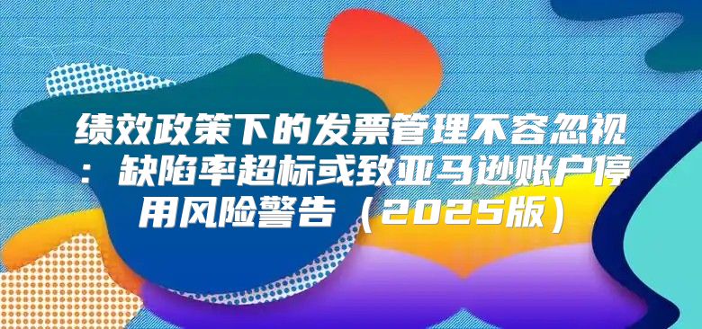 绩效政策下的发票管理不容忽视：缺陷率超标或致亚马逊账户停用风险警告2025版