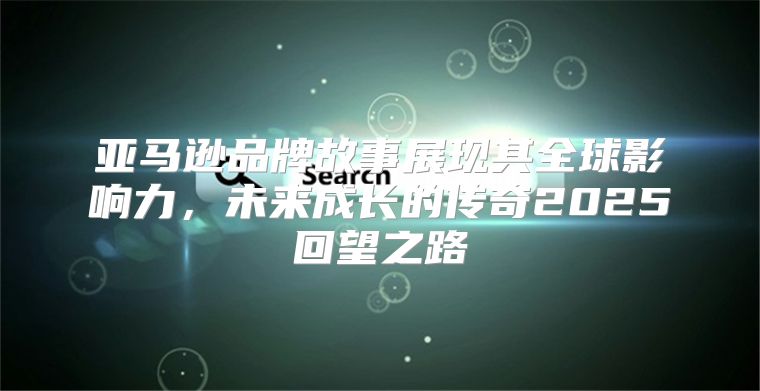 亚马逊品牌故事展现其全球影响力，未来成长的传奇2025回望之路